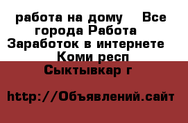 работа на дому  - Все города Работа » Заработок в интернете   . Коми респ.,Сыктывкар г.